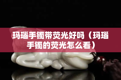 瑪瑙手鐲帶熒光好嗎（瑪瑙手鐲的熒光怎么看）