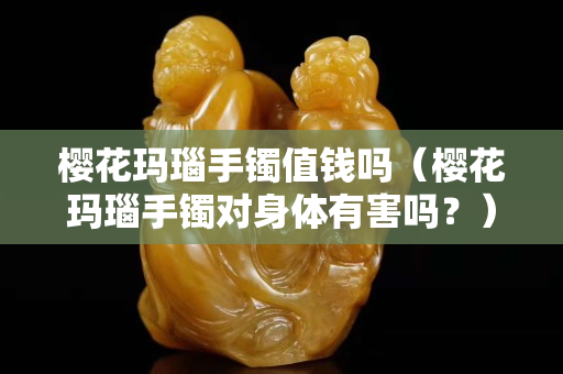 櫻花瑪瑙手鐲值錢嗎（櫻花瑪瑙手鐲對身體有害嗎？）