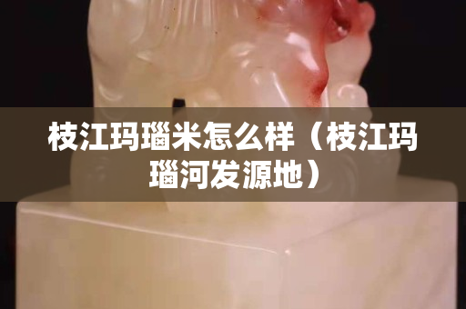 枝江瑪瑙米怎么樣（枝江瑪瑙河發源地）