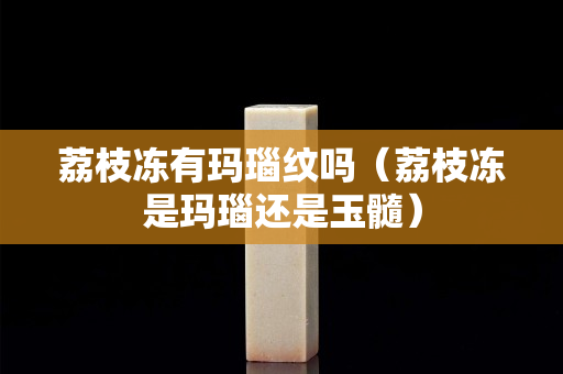 荔枝凍有瑪瑙紋嗎（荔枝凍是瑪瑙還是玉髓）