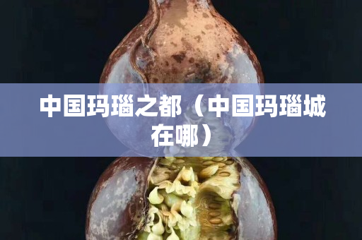 中國瑪瑙之都（中國瑪瑙城在哪）