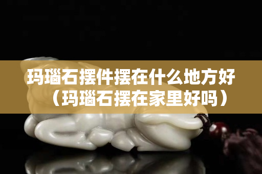 瑪瑙石擺件擺在什么地方好（瑪瑙石擺在家里好嗎）