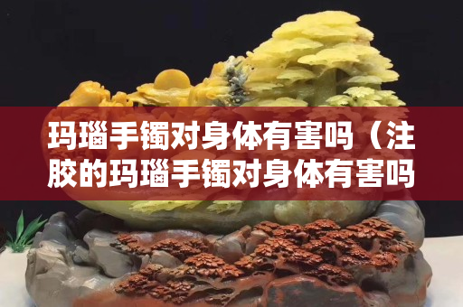 瑪瑙手鐲對身體有害嗎（注膠的瑪瑙手鐲對身體有害嗎）
