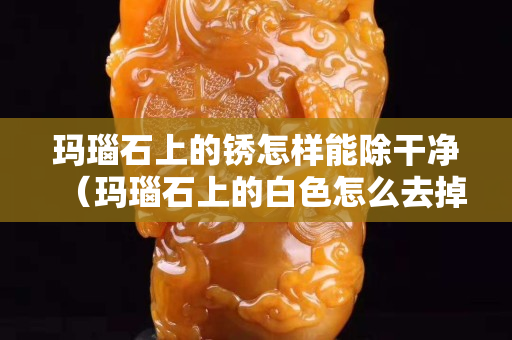 瑪瑙石上的銹怎樣能除干凈（瑪瑙石上的白色怎么去掉）