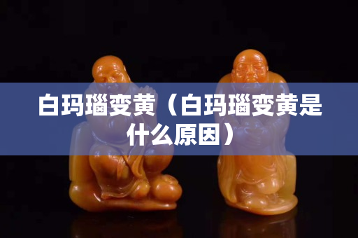 白瑪瑙變黃（白瑪瑙變黃是什么原因）