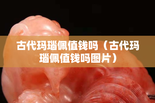 古代瑪瑙佩值錢嗎（古代瑪瑙佩值錢嗎圖片）