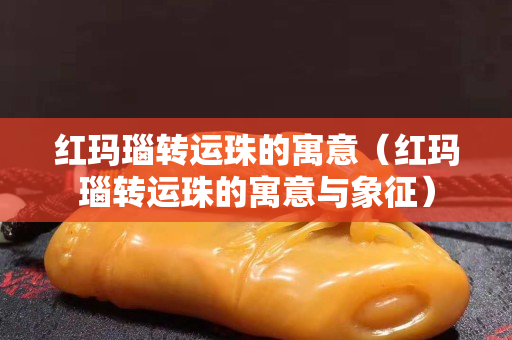紅瑪瑙轉運珠的寓意（紅瑪瑙轉運珠的寓意與象征）