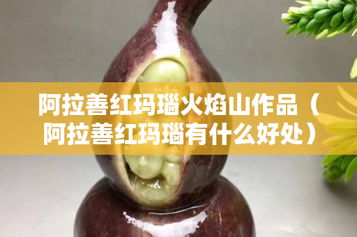 阿拉善紅瑪瑙火焰山作品（阿拉善紅瑪瑙有什么好處）