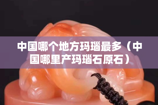 中國哪個地方瑪瑙最多（中國哪里產瑪瑙石原石）