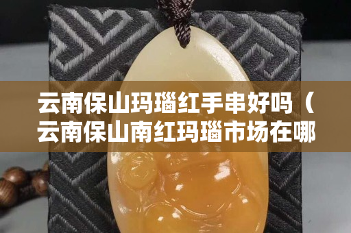 云南保山瑪瑙紅手串好嗎（云南保山南紅瑪瑙市場在哪）