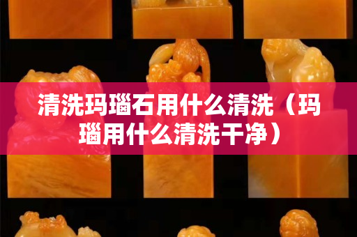 清洗瑪瑙石用什么清洗（瑪瑙用什么清洗干凈）