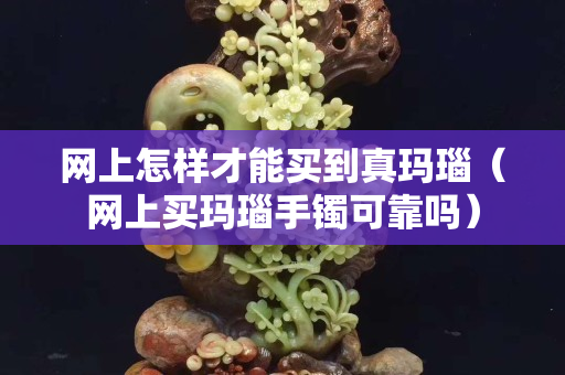 網(wǎng)上怎樣才能買到真瑪瑙（網(wǎng)上買瑪瑙手鐲可靠嗎）