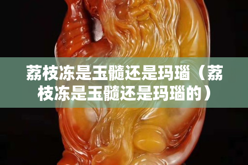荔枝凍是玉髓還是瑪瑙（荔枝凍是玉髓還是瑪瑙的）