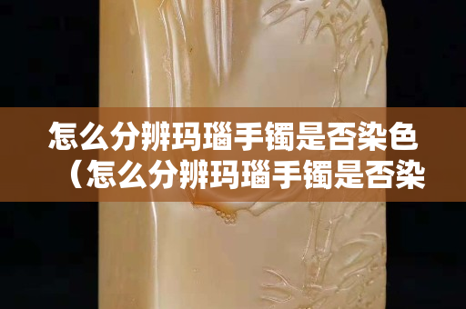 怎么分辨瑪瑙手鐲是否染色（怎么分辨瑪瑙手鐲是否染色了）