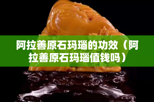 阿拉善原石瑪瑙的功效（阿拉善原石瑪瑙值錢嗎）