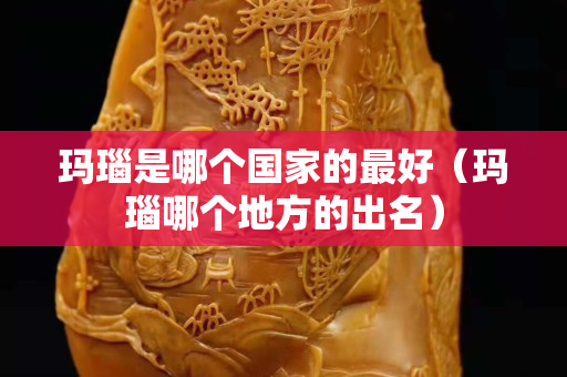 瑪瑙是哪個國家的最好（瑪瑙哪個地方的出名）