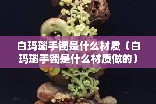 白瑪瑙手鐲是什么材質(zhì)（白瑪瑙手鐲是什么材質(zhì)做的）