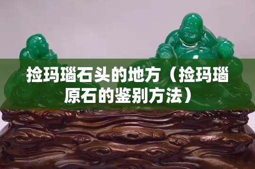 撿瑪瑙石頭的地方（撿瑪瑙原石的鑒別方法）
