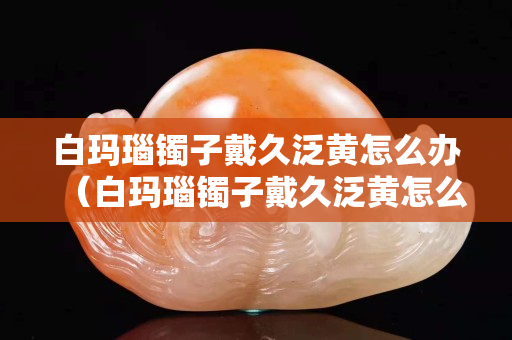白瑪瑙鐲子戴久泛黃怎么辦（白瑪瑙鐲子戴久泛黃怎么辦小妙招）