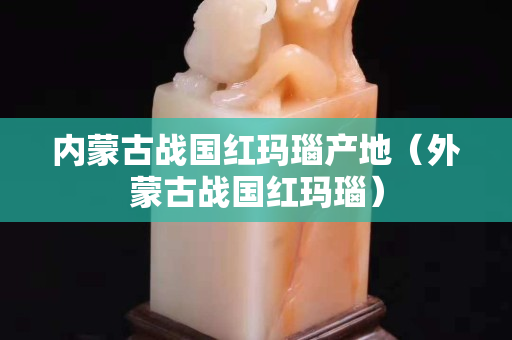 內(nèi)蒙古戰(zhàn)國(guó)紅瑪瑙產(chǎn)地（外蒙古戰(zhàn)國(guó)紅瑪瑙）