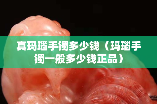 真瑪瑙手鐲多少錢（瑪瑙手鐲一般多少錢正品）