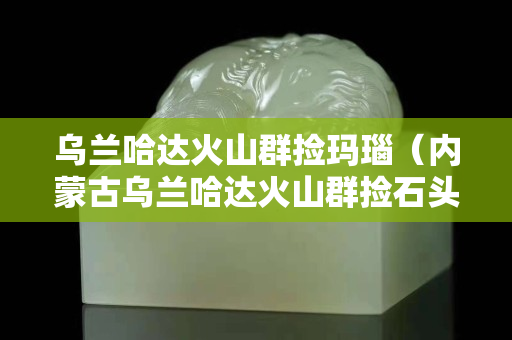 烏蘭哈達火山群撿瑪瑙（內蒙古烏蘭哈達火山群撿石頭）