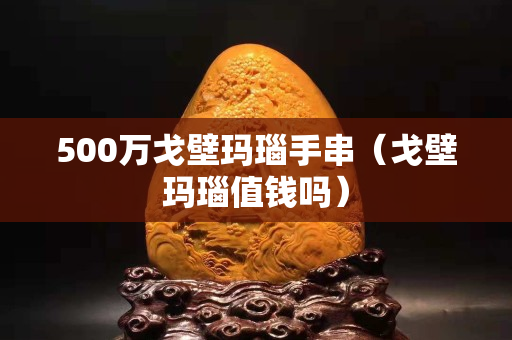 500萬戈壁瑪瑙手串（戈壁瑪瑙值錢嗎）