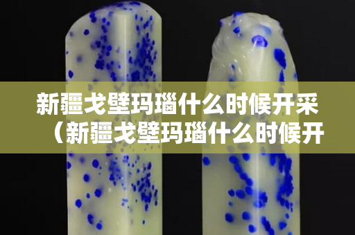 新疆戈壁瑪瑙什么時候開采（新疆戈壁瑪瑙什么時候開采的）