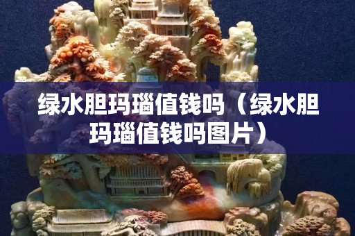 綠水膽瑪瑙值錢嗎（綠水膽瑪瑙值錢嗎圖片）