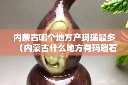 內蒙古哪個地方產瑪瑙最多（內蒙古什么地方有瑪瑙石）