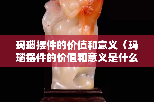 瑪瑙擺件的價值和意義（瑪瑙擺件的價值和意義是什么）
