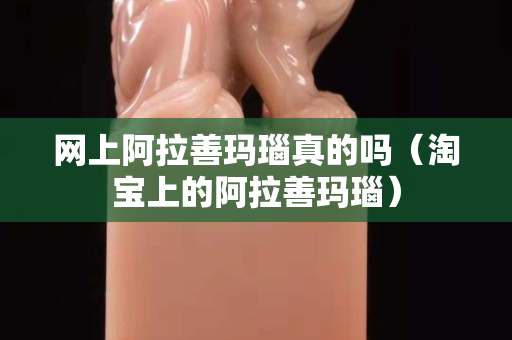 網上阿拉善瑪瑙真的嗎（淘寶上的阿拉善瑪瑙）