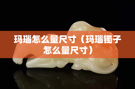 瑪瑙怎么量尺寸（瑪瑙鐲子怎么量尺寸）