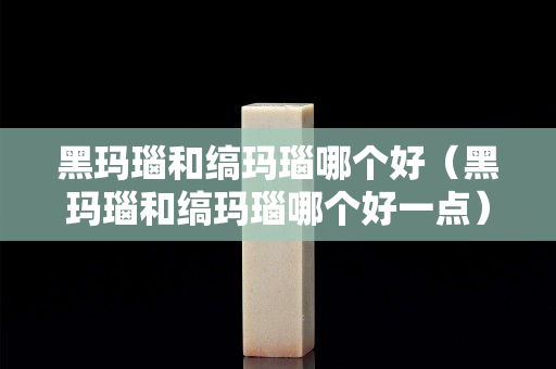 黑瑪瑙和縞瑪瑙哪個好（黑瑪瑙和縞瑪瑙哪個好一點）