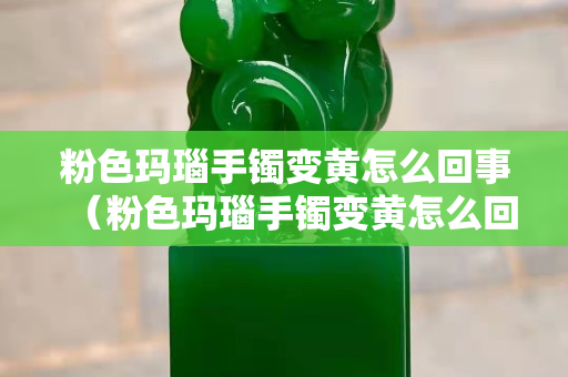 粉色瑪瑙手鐲變黃怎么回事（粉色瑪瑙手鐲變黃怎么回事啊）