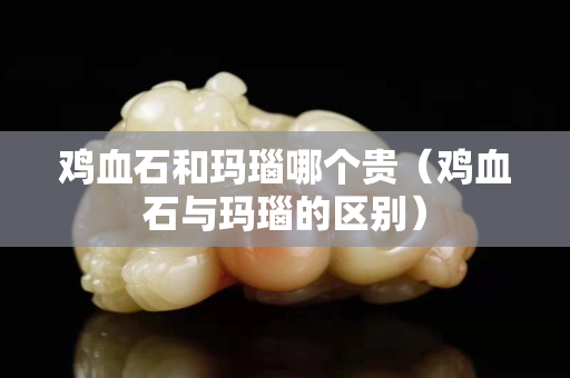 雞血石和瑪瑙哪個貴（雞血石與瑪瑙的區別）
