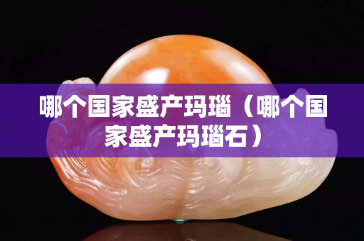哪個國家盛產瑪瑙（哪個國家盛產瑪瑙石）
