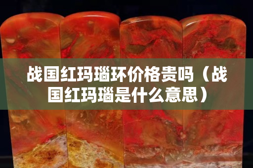戰國紅瑪瑙環價格貴嗎（戰國紅瑪瑙是什么意思）