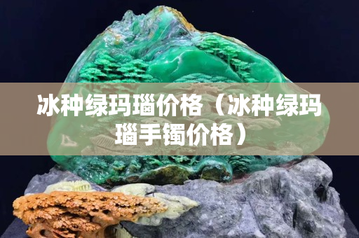 冰種綠瑪瑙價格（冰種綠瑪瑙手鐲價格）