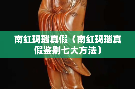 南紅瑪瑙真假（南紅瑪瑙真假鑒別七大方法）