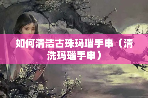 如何清潔古珠瑪瑙手串（清洗瑪瑙手串）