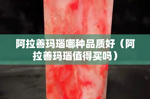阿拉善瑪瑙哪種品質好（阿拉善瑪瑙值得買嗎）
