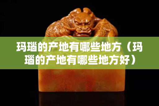 瑪瑙的產地有哪些地方（瑪瑙的產地有哪些地方好）