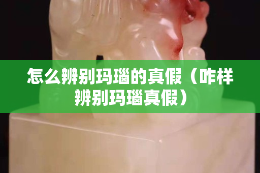 怎么辨別瑪瑙的真假（咋樣辨別瑪瑙真假）