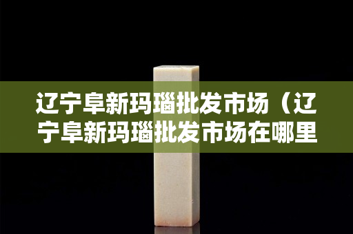 遼寧阜新瑪瑙批發(fā)市場（遼寧阜新瑪瑙批發(fā)市場在哪里）