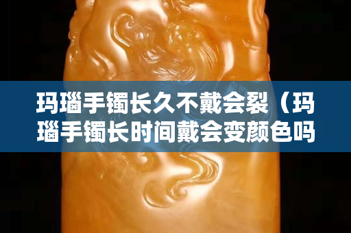 瑪瑙手鐲長(zhǎng)久不戴會(huì)裂（瑪瑙手鐲長(zhǎng)時(shí)間戴會(huì)變顏色嗎）