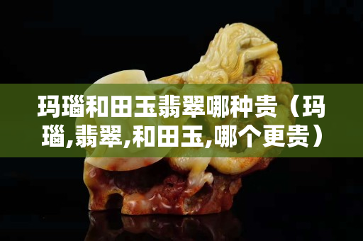 瑪瑙和田玉翡翠哪種貴（瑪瑙,翡翠,和田玉,哪個更貴）