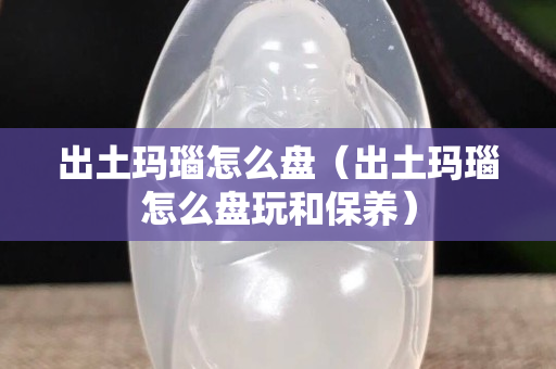 出土瑪瑙怎么盤（出土瑪瑙怎么盤玩和保養）