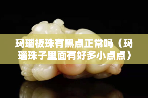 瑪瑙板珠有黑點(diǎn)正常嗎（瑪瑙珠子里面有好多小點(diǎn)點(diǎn)）