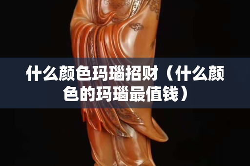 什么顏色瑪瑙招財（什么顏色的瑪瑙最值錢）